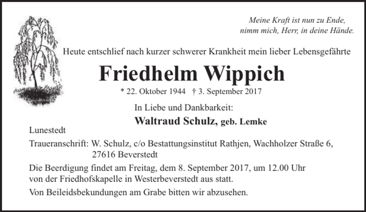 <p>Meine Kraft ist nun zu Ende,<br />nimm mich, Herr, in deine Hände.</p><p>Heute entschlief nach kurzer schwerer Krankheit mein lieber Lebensgefährte</p><p>Friedhelm Wippich<br />* 22. Oktober 1944 † 3. September 2017</p><p>In Liebe und Dankbarkeit:</p><p>Waltraud Schulz, geb. Lemke<br />Lunestedt<br />Traueranschrift: W. Schulz, c/o Bestattungsinstitut Rathjen, Wachholzer Straße 6,<br />27616 Beverstedt<br />Die Beerdigung findet am Freitag, dem 8. September 2017, um 12.00 Uhr<br />von der Friedhofskapelle in Westerbeverstedt aus statt.<br />Von Beileidsbekundungen am Grabe bitten wir abzusehen.</p>