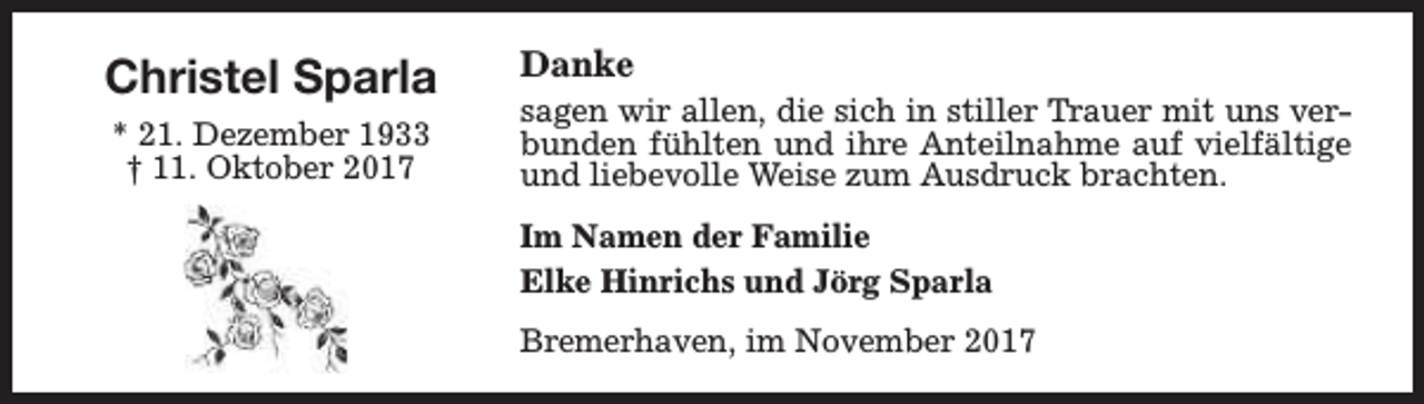 <p>Christel Sparla<br />* 21. Dezember 1933<br />† 11. Oktober 2017</p><p>Danke</p><p>sagen wir allen, die sich in stiller Trauer mit uns verbunden fühlten und ihre Anteilnahme auf vielfältige<br />und liebevolle Weise zum Ausdruck brachten.<br />Im Namen der Familie<br />Elke Hinrichs und Jörg Sparla<br />Bremerhaven, im November 2017</p>