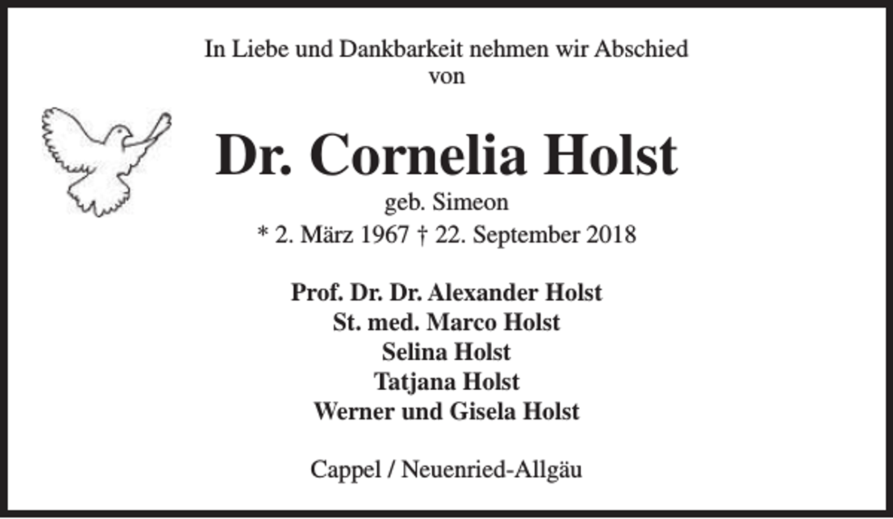 <p>In Liebe und Dankbarkeit nehmen wir Abschied<br />von</p><p>Dr. Cornelia Holst<br />geb. Simeon<br />* 2. März 1967 † 22. September 2018<br />Prof. Dr. Dr. Alexander Holst<br />St. med. Marco Holst<br />Selina Holst<br />Tatjana Holst<br />Werner und Gisela Holst<br />Cappel / Neuenried-Allgäu</p>