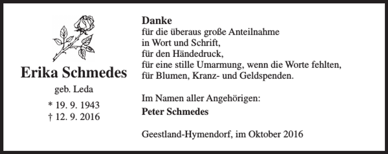 <p>Danke</p><p>Erika Schmedes<br />geb. Leda<br />* 19. 9. 1943<br />† 12. 9. 2016</p><p>für die überaus große Anteilnahme<br />in Wort und Schrift,<br />für den Händedruck,<br />für eine stille Umarmung, wenn die Worte fehlten,<br />für Blumen, Kranz- und Geldspenden.<br />Im Namen aller Angehörigen:<br />Peter Schmedes<br />Geestland-Hymendorf, im Oktober 2016</p>