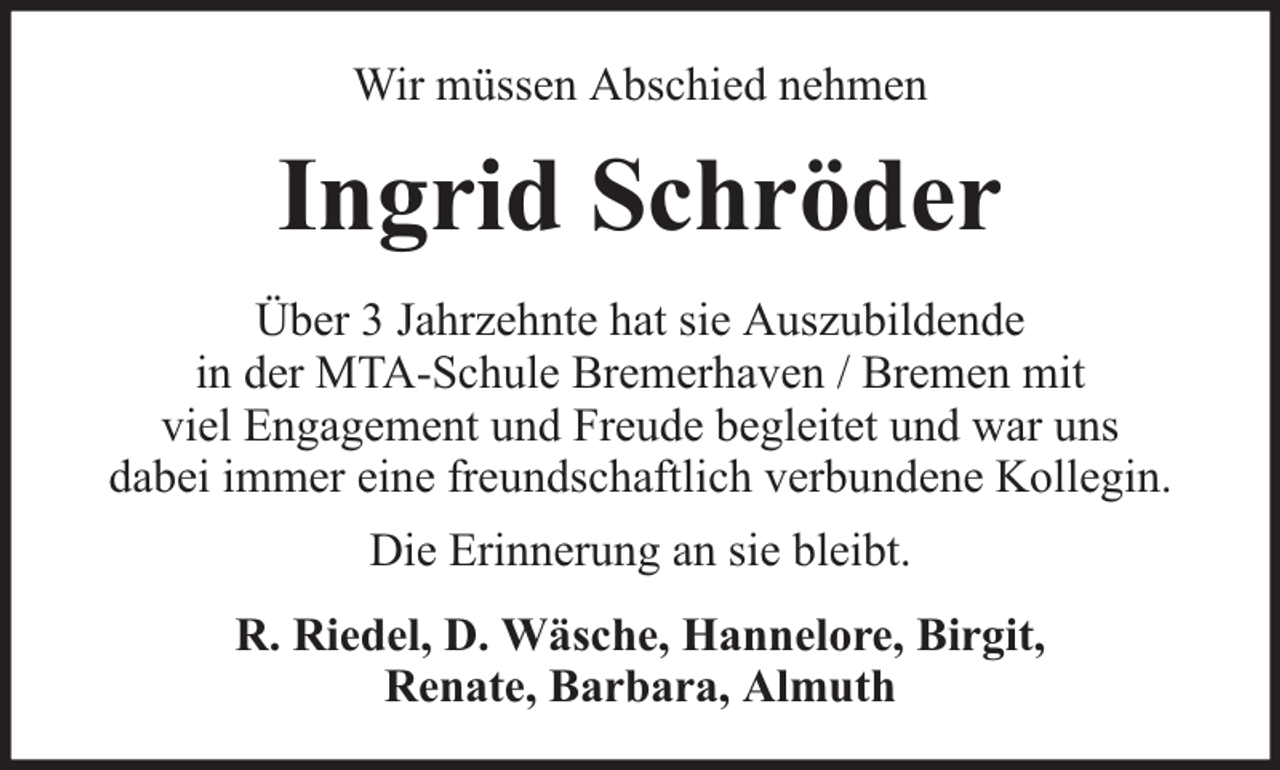 <p>Wir müssen Abschied nehmen</p><p>Ingrid Schröder<br />Über 3 Jahrzehnte hat sie Auszubildende<br />in der MTA-Schule Bremerhaven / Bremen mit<br />viel Engagement und Freude begleitet und war uns<br />dabei immer eine freundschaftlich verbundene Kollegin.<br />Die Erinnerung an sie bleibt.<br />R. Riedel, D. Wäsche, Hannelore, Birgit,<br />Renate, Barbara, Almuth</p>
