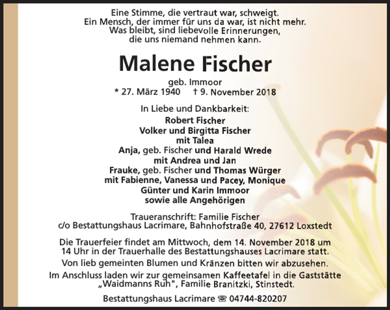 <p>Eine Stimme, die vertraut war, schweigt.<br />Ein Mensch, der immer für uns da war, ist nicht mehr.<br />Was bleibt, sind liebevo<br />olle Erinnerungen,<br />die uns niemand nehmen kann.</p><p>Malene Fischer</p><p>geb. Immoor<br />* 27. März 1940 † 9. November 2018<br />In Liebe und Dankbarkeit:<br />Robert Fisscher<br />Volker und Birgiitta Fischer<br />mit Tale<br />ea<br />Anja, geb. Fischer und<br />d Harald Wrede<br />mit Andrea und Jan<br />Frauke, geb. Fischer und<br />d Thomas Würger<br />mit Fabienne, Vanessa und Pacey, Monique<br />Günter und Karin Immoor<br />sowie alle Angehörigen<br />Traueranschrift: Fa<br />amilie Fischer<br />c/o Bestattungshaus Lacrimare, Bahnhofstraße 40, 27612 Loxstedt<br />Die Trauerfeier findet am Mittwoch<br />h, dem 14. November 2018 um<br />14 Uhr in der Trauerhalle des Bestattungshauses Lacrimare statt.<br />Von lieb gemeinten Blumen und Kränzen bitten wir abzusehen.<br />Im Anschluss laden wir zur gemeinsam<br />men Kaffeetafel in die Gaststätte<br />„Waidmanns Ruh", Familie<br />e Branitzki, Stinstedt.<br />Bestattungshaus Lacrimare s 04744-820207</p>