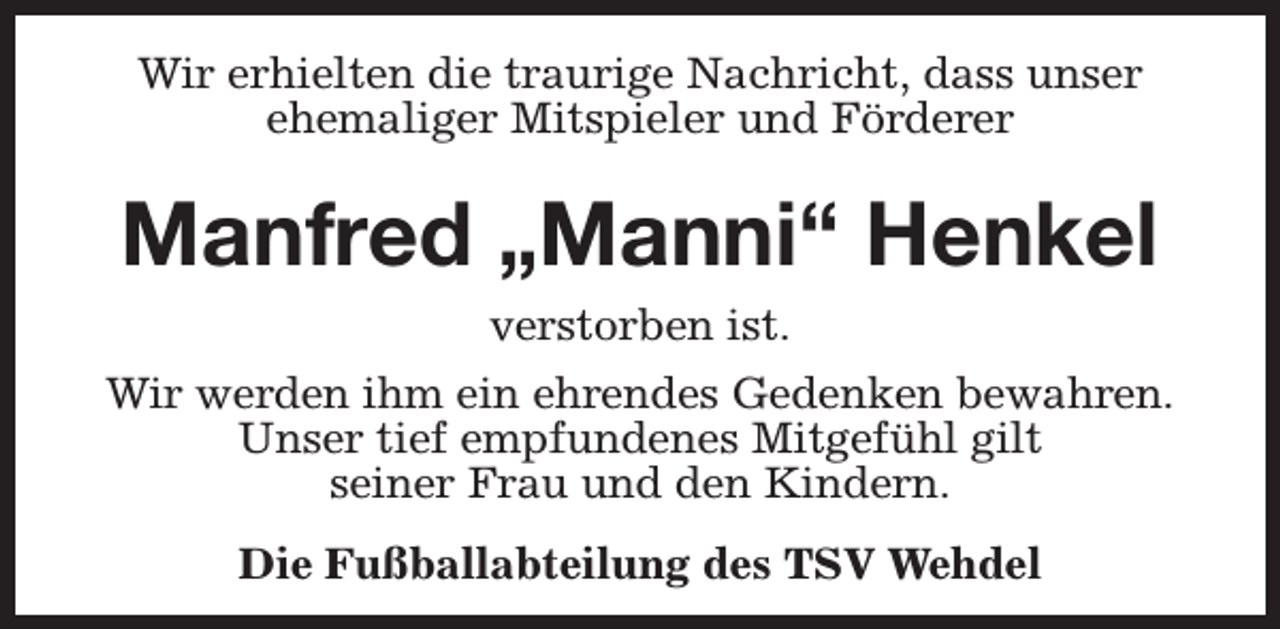 <p>Wir erhielten die traurige Nachricht, dass unser<br />ehemaliger Mitspieler und Förderer</p><p>Manfred „Manni“ Henkel<br />verstorben ist.<br />Wir werden ihm ein ehrendes Gedenken bewahren.<br />Unser tief empfundenes Mitgefühl gilt<br />seiner Frau und den Kindern.<br />Die Fußballabteilung des TSV Wehdel</p>