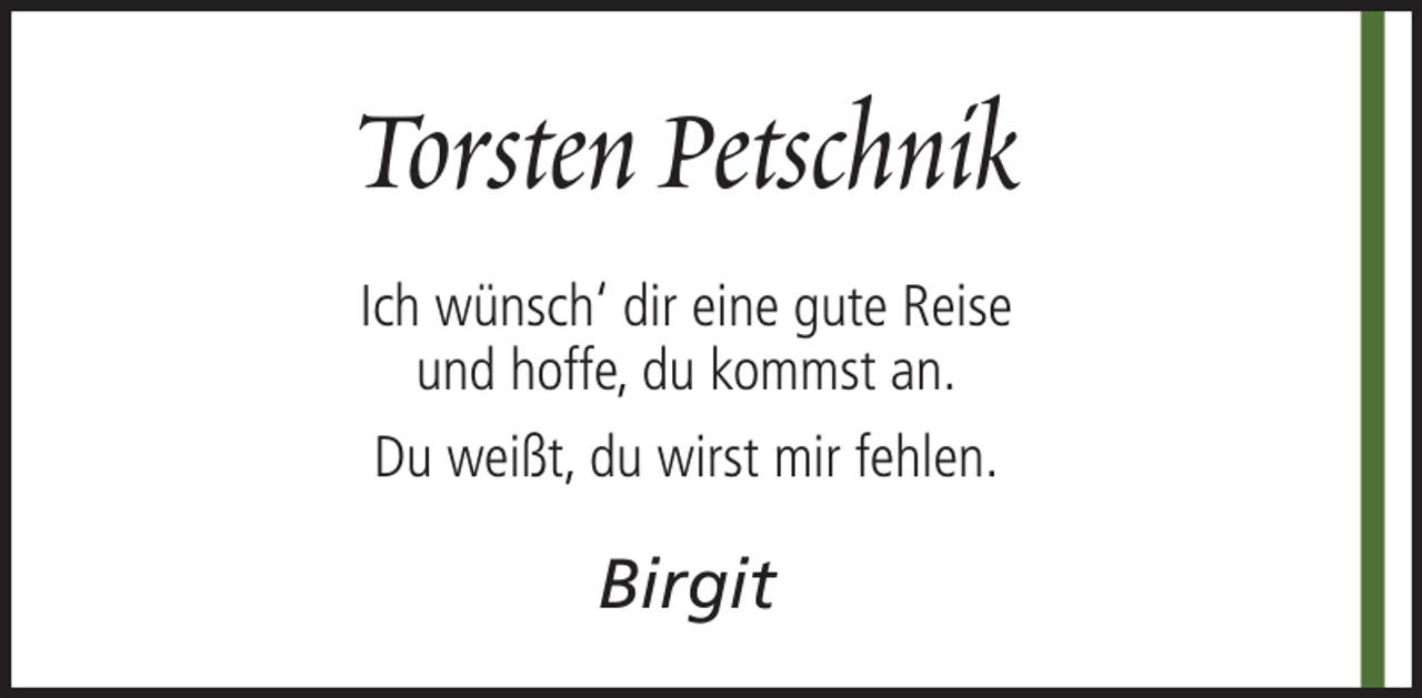 <p>Torsten Petschnik<br />Ich wünsch‘ dir eine gute Reise<br />und hoffe, du kommst an.<br />Du weißt, du wirst mir fehlen.</p><p>Birgit</p>