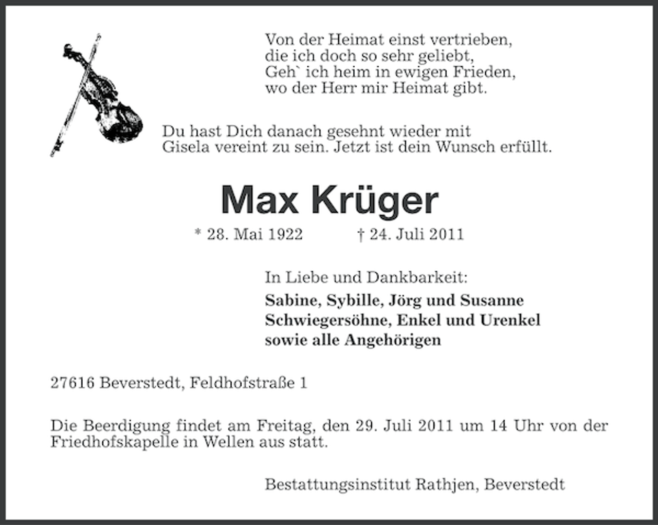 <p>Von der Heimat einst vertrieben,<br />die ich doch so sehr geliebt,<br />Geh` ich heim in ewigen Frieden,<br />wo der Herr mir Heimat gibt.<br />Du hast Dich danach gesehnt wieder mit<br />Gisela vereint zu sein. Jetzt ist dein Wunsch erfüllt.</p><p>Max Krüger<br />* 28. Mai 1922</p><p>† 24. Juli 2011</p><p>In Liebe und Dankbarkeit:<br />Sabine, Sybille, Jörg und Susanne<br />Schwiegersöhne, Enkel und Urenkel<br />sowie alle Angehörigen<br />27616 Beverstedt, Feldhofstraße 1<br />Die Beerdigung findet am Freitag, den 29. Juli 2011 um 14 Uhr von der<br />Friedhofskapelle in Wellen aus statt.<br />Bestattungsinstitut Rathjen, Beverstedt</p>