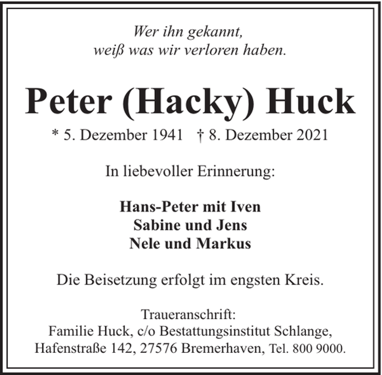 <p>Wer ihn gekannt,<br />weiß was wir verloren haben.</p><p>Peter (Hacky) Huck<br />* 5. Dezember 1941 † 8. Dezember 2021<br />In liebevoller Erinnerung:<br />Hans-Peter mit Iven<br />Sabine und Jens<br />Nele und Markus<br />Die Beisetzung erfolgt im engsten Kreis.<br />Traueranschrift:<br />Familie Huck, c/o Bestattungsinstitut Schlange,<br />Hafenstraße 142, 27576 Bremerhaven, Tel. 800 9000.</p>
