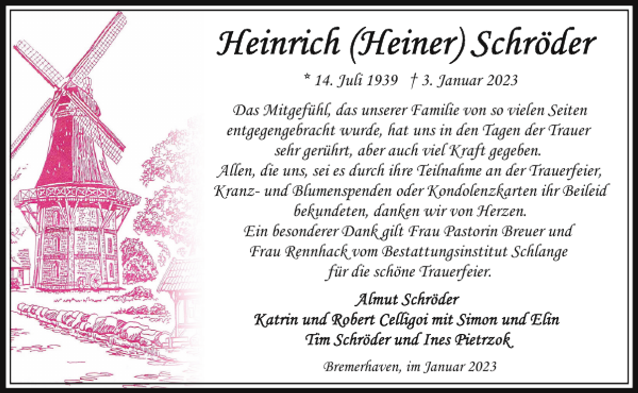 <p>* 14. Juli 1939 † 3. Januar 2023<br />Das Mitgefühl, das unserer Familie von so vielen Seiten<br />entgegengebracht wurde, hat uns in den Tagen der Trauer<br />sehr gerührt, aber auch viel Kraft gegeben.<br />Allen, die uns, sei es durch ihre Teilnahme an der Trauerfeier,<br />Kranz- und Blumenspenden oder Kondolenzkarten ihr Beileid<br />bekundeten, danken wir von Herzen.<br />Ein besonderer Dank gilt Frau Pastorin Breuer und<br />Frau Rennhack vom Bestattungsinstitut Schlange<br />für die schöne Trauerfeier.</p><p>Bremerhaven, im Januar 2023</p>