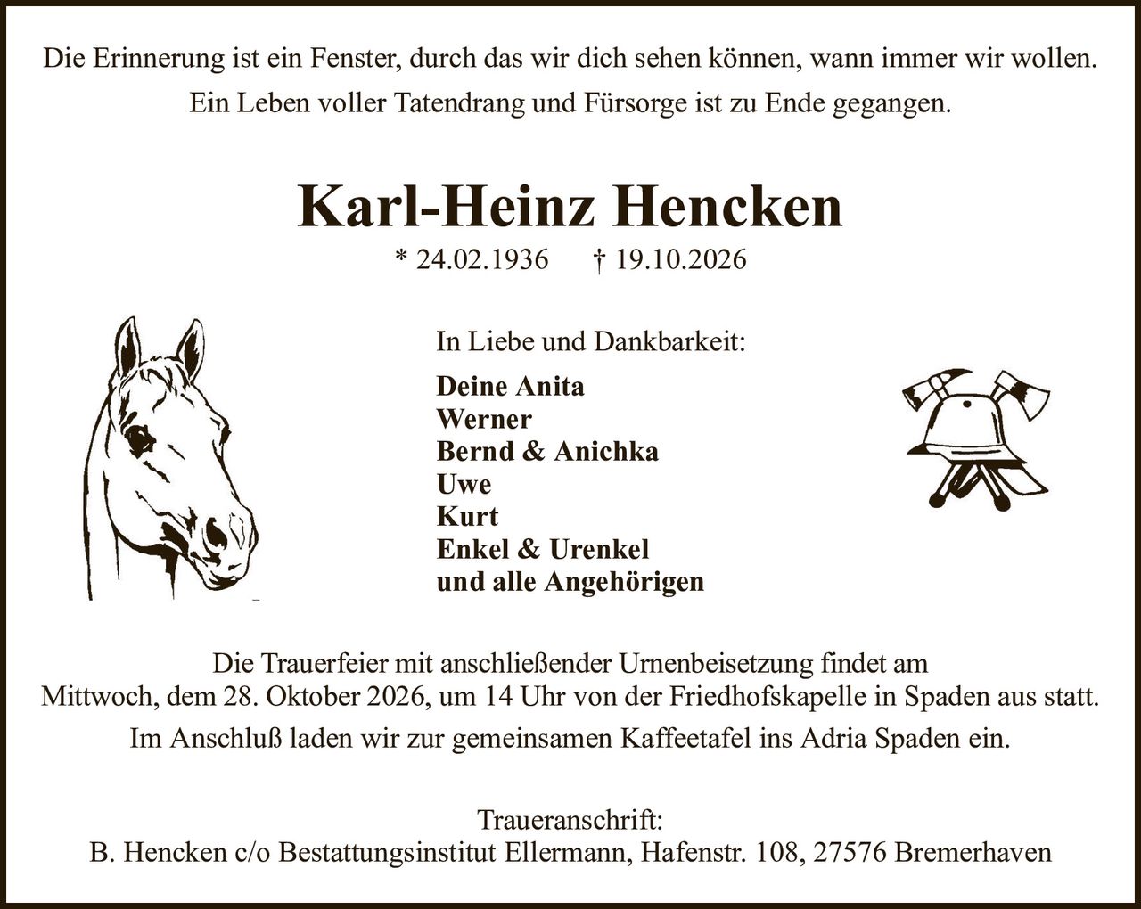 Karl-Heinz Hencken* 24.02.1936† 19.10.2026In Liebe und Dankbarkeit:Deine AnitaWernerBernd & AnichkaUweKurtEnkel & Urenkelund alle AngehörigenTraueranschrift:B. Hencken c/o Bestattungsinstitut Ellermann, Hafenstr. 108, 27576 BremerhavenDie Trauerfeier mit anschließender Urnenbeisetzung findet amMittwoch, dem 28. Oktober 2026,um 14 Uhr von der Friedhofskapelle in Spaden aus statt.Im Anschluß laden wir zur gemeinsamen Kaffeetafel ins Adria Spaden ein.Die Erinnerung ist ein Fenster, durch das wir dich sehen können, wann immer wir wollen.Ein Leben voller Tatendrang und Fürsorge ist zu Ende gegangen.