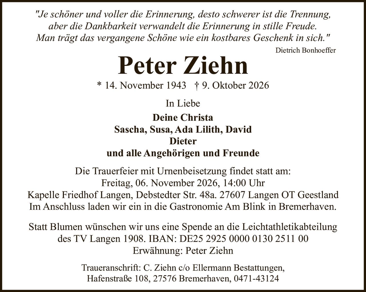 <p><i>"Je schöner und voller die Erinnerung, desto schwerer ist die Trennung,<br>aber die Dankbarkeit verwandelt die Erinnerung in stille Freude.<br>Man trägt das vergangene Schöne wie ein kostbares Geschenk in sich."</i></p><p>Dietrich Bonhoeffer</p><p><strong>Peter Ziehn</strong><br>* 14. November 1943 † 9. Oktober 2026</p><p>In Liebe</p><p><strong>Deine Christa</strong><br>Sascha, Susa, Ada Lilith, David<br>Dieter<br>und alle Angehörigen und Freunde</p><p>Die Trauerfeier mit Urnenbeisetzung findet statt am:<br>Freitag, 06. November 2026, 14:00 Uhr<br>Kapelle Friedhof Langen, Debstedter Str. 48a. 27607 Langen OT Geestland<br>Im Anschluss laden wir ein in die Gastronomie Am Blink in Bremerhaven.</p><p>Statt Blumen wünschen wir uns eine Spende an die Leichtathletikabteilung<br>des TV Langen 1908. IBAN: DE25 2925 0000 0130 2511 00<br>Erwähnung: Peter Ziehn</p><p>Traueranschrift: C. Ziehn c/o Ellermann Bestattungen,<br>Hafenstraße 108, 27576 Bremerhaven, 0471-43124</p>