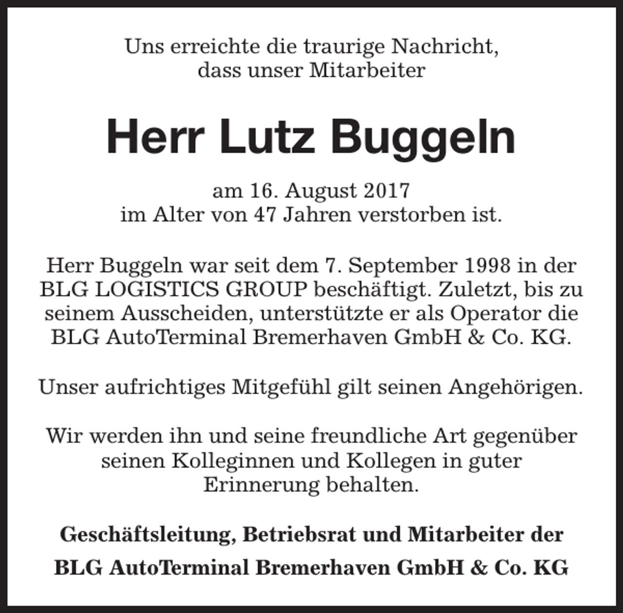<p>Uns erreichte die traurige Nachricht,<br />dass unser Mitarbeiter</p><p>Herr Lutz Buggeln<br />am 16. August 2017<br />im Alter von 47 Jahren verstorben ist.<br />Herr Buggeln war seit dem 7. September 1998 in der<br />BLG LOGISTICS GROUP beschäftigt. Zuletzt, bis zu<br />seinem Ausscheiden, unterstützte er als Operator die<br />BLG AutoTerminal Bremerhaven GmbH &amp; Co. KG.<br />Unser aufrichtiges Mitgefühl gilt seinen Angehörigen.<br />Wir werden ihn und seine freundliche Art gegenüber<br />seinen Kolleginnen und Kollegen in guter<br />Erinnerung behalten.<br />Geschäftsleitung, Betriebsrat und Mitarbeiter der<br />BLG AutoTerminal Bremerhaven GmbH &amp; Co. KG</p>