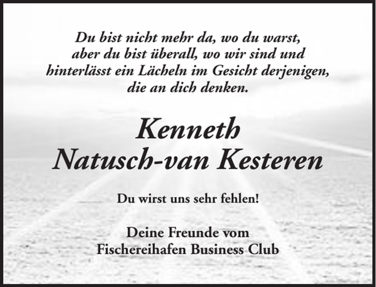 <p>Du bist nicht mehr da, wo du warst,<br />aber du bist überall, wo wir sind und<br />hinterlässt ein Lächeln im Gesicht derjenigen,<br />die an dich denken.</p><p>Kenneth<br />Natusch-van Kesteren<br />Du wirst uns sehr fehlen!</p><p>Deine Freunde vom<br />Fischereihafen Business Club</p>