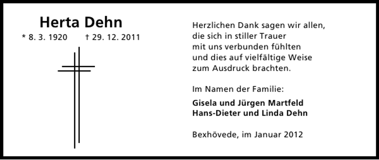 <p>Herta Dehn<br />* 8. 3. 1920</p><p>† 29. 12. 2011</p><p>Herzlichen Dank sagen wir allen,<br />die sich in stiller Trauer<br />mit uns verbunden fühlten<br />und dies auf vielfältige Weise<br />zum Ausdruck brachten.<br />Im Namen der Familie:<br />Gisela und Jürgen Martfeld<br />Hans-Dieter und Linda Dehn<br />Bexhövede, im Januar 2012</p>