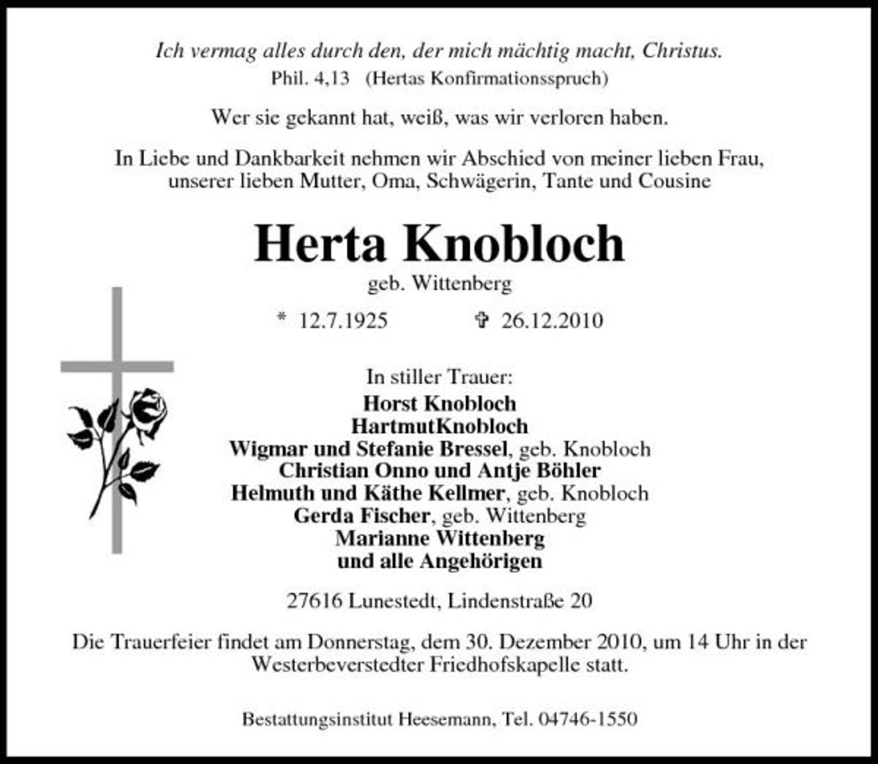 <p>Ich vermag alles durch den, der mich mächtig macht, Christus.<br />Phil. 4,13 (Hertas Konfirmationsspruch)</p><p>Wer sie gekannt hat, weiß, was wir verloren haben. In Liebe und Dankbarkeit nehmen wir Abschied von meiner lieben Frau, unserer lieben Mutter, Oma, Schwägerin, Tante und Cousine</p><p>Herta Knobloch<br />geb. Wittenberg<br />12.7.1925 = 26.12.2010 In stiller Trauer: Horst Knobloch HartmutKnobloch Wigmar und Stefanie Bressel, geb. Knobloch Christian Onno und Antje Böhler Helmuth und Käthe Kellmer, geb. Knobloch Gerda Fischer, geb. Wittenberg Marianne Wittenberg und alle Angehörigen 27616 Lunestedt, Lindenstraße 20 Die Trauerfeier findet am Donnerstag, dem 30. Dezember 2010, um 14 Uhr in der Westerbeverstedter Friedhofskapelle statt.<br />Bestattungsinstitut Heesemann, Tel. 04746-1550</p>