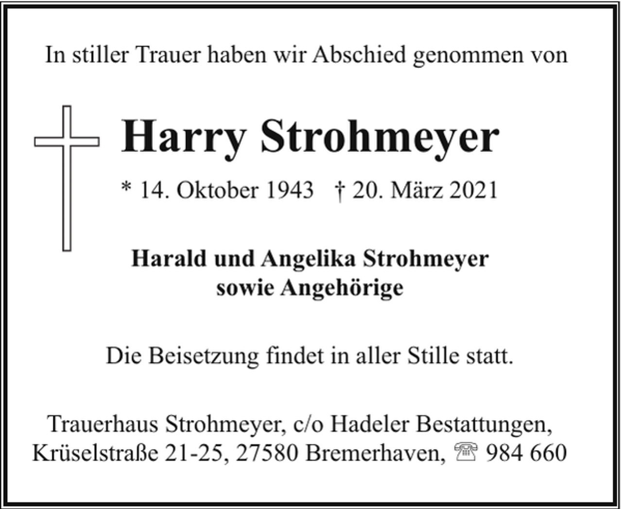 <p>In stiller Trauer haben wir Abschied genommen von</p><p>Harry Strohmeyer<br />* 14. Oktober 1943 † 20. März 2021<br />Harald und Angelika Strohmeyer<br />sowie Angehörige<br />Die Beisetzung findet in aller Stille statt.<br />Trauerhaus Strohmeyer, c/o Hadeler Bestattungen,<br />Krüselstraße 21-25, 27580 Bremerhaven, ' 984 660</p>
