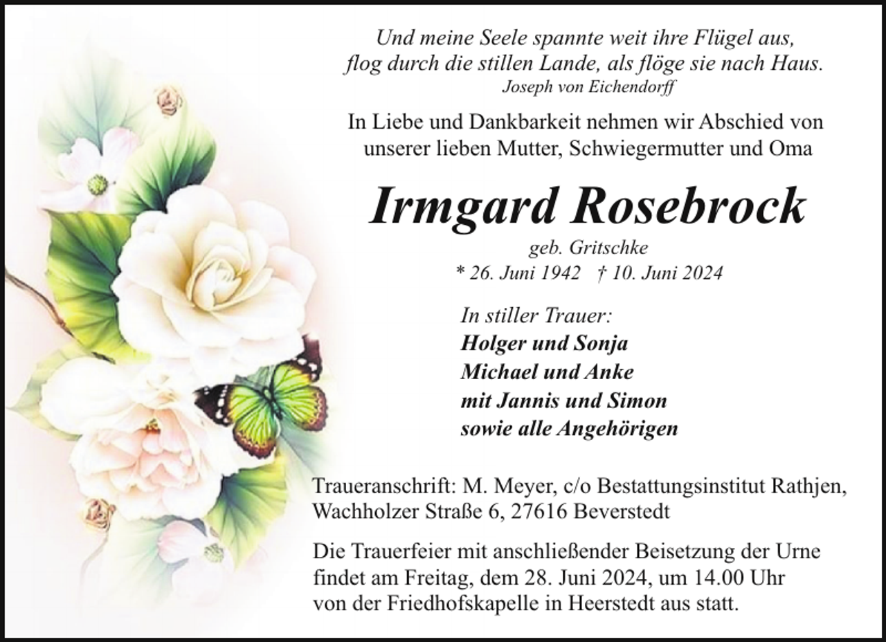 <p>Und meine Seele spannte weit ihre Flügel aus,<br />flog durch die stillen Lande, als flöge sie nach Haus.<br />Joseph von Eichendorff</p><p>In Liebe und Dankbarkeit nehmen wir Abschied von<br />unserer lieben Mutter, Schwiegermutter und Oma</p><p>Irmgard Rosebrock<br />geb. Gritschke<br />* 26. Juni 1942 † 10. Juni 2024</p><p>In stiller Trauer:<br />Holger und Sonja<br />Michael und Anke<br />mit Jannis und Simon<br />sowie alle Angehörigen<br />Traueranschrift: M. Meyer, c/o Bestattungsinstitut Rathjen,<br />Wachholzer Straße 6, 27616 Beverstedt<br />Die Trauerfeier mit anschließender Beisetzung der Urne<br />findet am Freitag, dem 28. Juni 2024, um 14.00 Uhr<br />von der Friedhofskapelle in Heerstedt aus statt.</p>