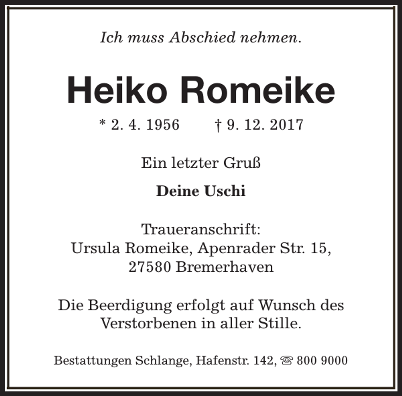 <p>Ich muss Abschied nehmen.</p><p>Heiko Romeike<br />* 2. 4. 1956</p><p>† 9. 12. 2017</p><p>Ein letzter Gruß<br />Deine Uschi<br />Traueranschrift:<br />Ursula Romeike, Apenrader Str. 15,<br />27580 Bremerhaven<br />Die Beerdigung erfolgt auf Wunsch des<br />Verstorbenen in aller Stille.<br />Bestattungen Schlange, Hafenstr. 142, s 800 9000</p>