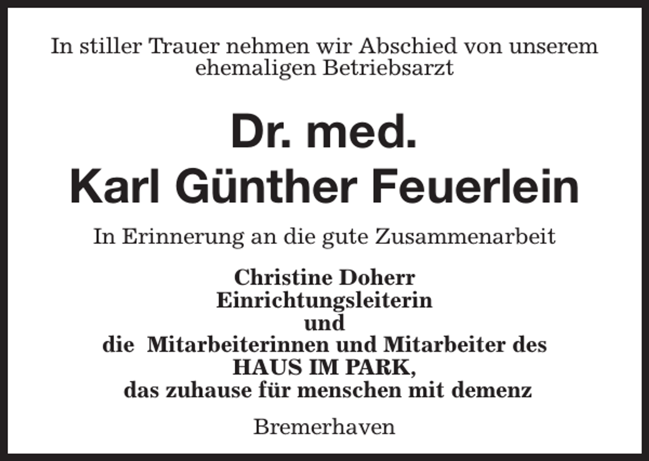 <p>In stiller Trauer nehmen wir Abschied von unserem<br />ehemaligen Betriebsarzt</p><p>Dr. med.<br />Karl Günther Feuerlein<br />In Erinnerung an die gute Zusammenarbeit<br />Christine Doherr<br />Einrichtungsleiterin<br />und<br />die Mitarbeiterinnen und Mitarbeiter des<br />HAUS IM PARK,<br />das zuhause für menschen mit demenz<br />Bremerhaven</p>