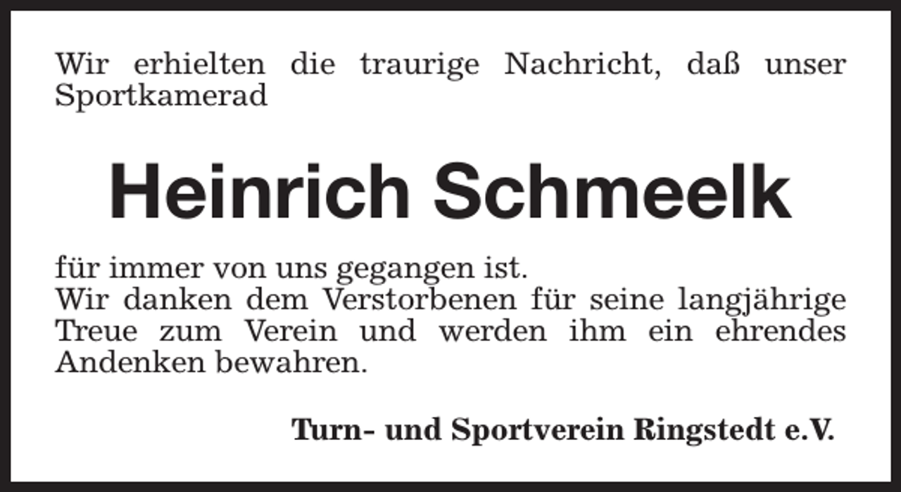<p>Wir erhielten die traurige Nachricht, daß unser<br />Sportkamerad</p><p>Heinrich Schmeelk<br />für immer von uns gegangen ist.<br />Wir danken dem Verstorbenen für seine langjährige<br />Treue zum Verein und werden ihm ein ehrendes<br />Andenken bewahren.<br />Turn- und Sportverein Ringstedt e.V.</p>