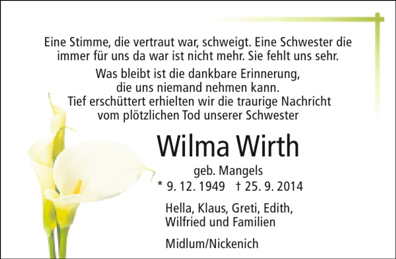 <p>Eine Stimme, die vertraut war, schweigt. Eine Schwester die<br />immer für uns da war ist nicht mehr. Sie fehlt uns sehr.<br />Was bleibt ist die dankbare Erinnerung,<br />die uns niemand nehmen kann.<br />Tief erschüttert erhielten wir die traurige Nachricht<br />vom plötzlichen Tod unserer Schwester</p><p>Wilma Wirth</p><p>geb. Mangels<br />* 9. 12. 1949 † 25. 9. 2014<br />Hella, Klaus, Greti, Edith,<br />Wilfried und Familien<br />Midlum/Nickenich</p>