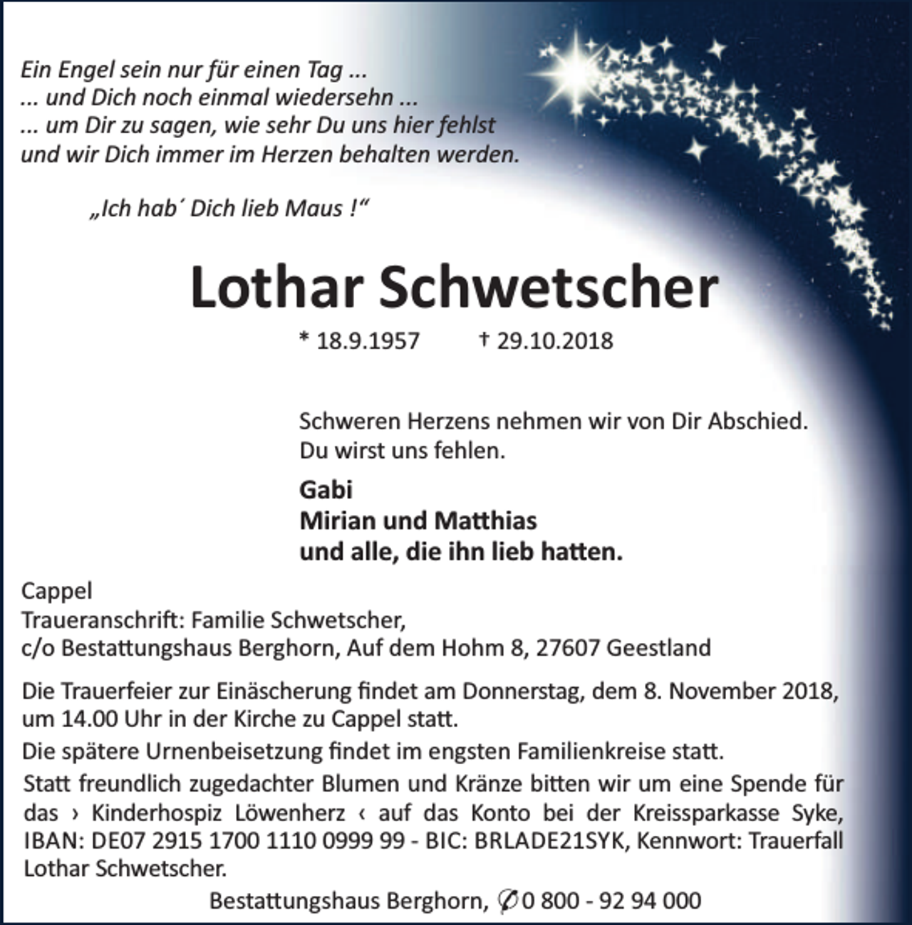 <p>Ein Engel sein nur für einen Tag ...<br />... und Dich noch einmal wiedersehn ...<br />... um Dir zu sagen, wie sehr Du uns hier fehlst<br />und wir Dich immer im Herzen behalten werden.<br />„Ich hab´ Dich lieb Maus !“</p><p>Lothar Schwetscher<br />* 18.9.1957</p><p>† 29.10.2018</p><p>Schweren Herzens nehmen wir von Dir Abschied.<br />Du wirst uns fehlen.</p><p>Gabi<br />Mirian und Ma hias<br />und alle, die ihn lieb ha en.<br />Cappel<br />Traueranschri : Familie Schwetscher,<br />c/o Besta ungshaus Berghorn, Auf dem Hohm 8, 27607 Geestland<br />Die Trauerfeier zur Einäscherung ﬁndet am Donnerstag, dem 8. November 2018,<br />um 14.00 Uhr in der Kirche zu Cappel sta .<br />Die spätere Urnenbeisetzung ﬁndet im engsten Familienkreise sta .<br />Sta freundlich zugedachter Blumen und Kränze bi en wir um eine Spende für<br />das › Kinderhospiz Löwenherz ‹ auf das Konto bei der Kreissparkasse Syke,<br />IBAN: DE07 2915 1700 1119 - BIC: BRLADE21SYK, Kennwort: Trauerfall<br />Lothar Schwetscher.<br />Besta ungshaus Berghorn, * 0 800 - 92 94 000</p>