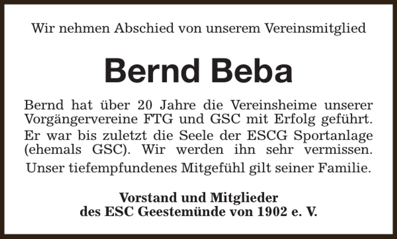 <p>Wir nehmen Abschied von unserem Vereinsmitglied</p><p>Bernd Beba<br />Bernd hat über 20 Jahre die Vereinsheime unserer<br />Vorgängervereine FTG und GSC mit Erfolg geführt.<br />Er war bis zuletzt die Seele der ESCG Sportanlage<br />(ehemals GSC). Wir werden ihn sehr vermissen.<br />Unser tiefempfundenes Mitgefühl gilt seiner Familie.<br />Vorstand und Mitglieder<br />des ESC Geestemünde von 1902 e. V.</p>