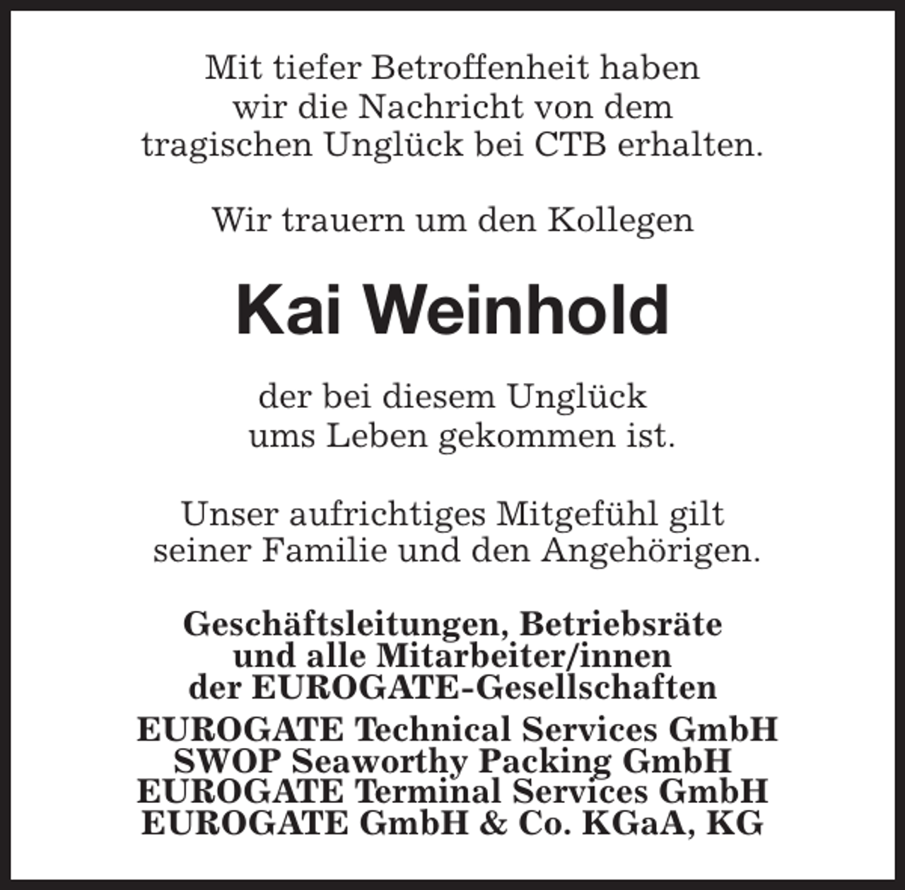 <p>Mit tiefer Betroffenheit haben<br />wir die Nachricht von dem<br />tragischen Unglück bei CTB erhalten.<br />Wir trauern um den Kollegen</p><p>Kai Weinhold<br />der bei diesem Unglück<br />ums Leben gekommen ist.<br />Unser aufrichtiges Mitgefühl gilt<br />seiner Familie und den Angehörigen.<br />Geschäftsleitungen, Betriebsräte<br />und alle Mitarbeiter/innen<br />der EUROGATE-Gesellschaften<br />EUROGATE Technical Services GmbH<br />SWOP Seaworthy Packing GmbH<br />EUROGATE Terminal Services GmbH<br />EUROGATE GmbH &amp; Co. KGaA, KG</p>