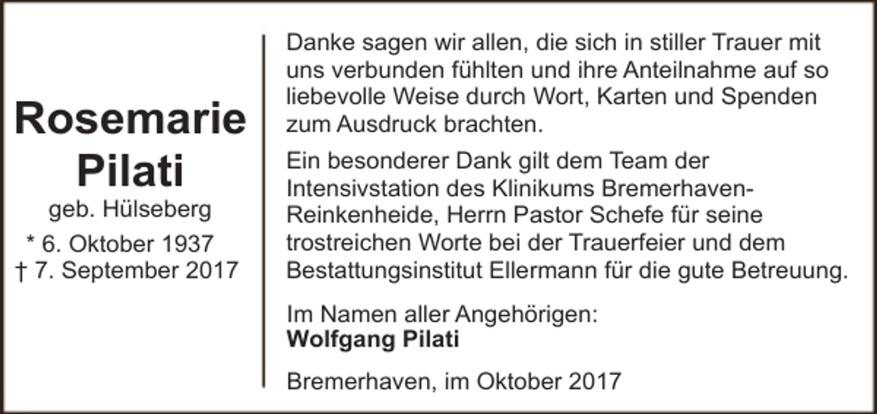 <p>Rosemarie<br />Pilati<br />geb. Hülseberg<br />* 6. Oktober 1937<br />† 7. September 2017</p><p>Danke sagen wir allen, die sich in stiller Trauer mit<br />uns verbunden fühlten und ihre Anteilnahme auf so<br />liebevolle Weise durch Wort, Karten und Spenden<br />zum Ausdruck brachten.<br />Ein besonderer Dank gilt dem Team der<br />Intensivstation des Klinikums BremerhavenReinkenheide, Herrn Pastor Schefe für seine<br />trostreichen Worte bei der Trauerfeier und dem<br />Bestattungsinstitut Ellermann für die gute Betreuung.<br />Im Namen aller Angehörigen:<br />Wolfgang Pilati<br />Bremerhaven, im Oktober 2017</p>
