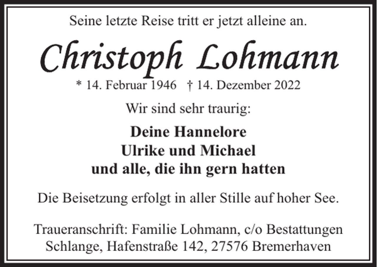 <p>Seine letzte Reise tritt er jetzt alleine an.</p><p>* 14. Februar 1946 † 14. Dezember 2022</p><p>Wir sind sehr traurig:</p><p>Deine Hannelore<br />Ulrike und Michael<br />und alle, die ihn gern hatten<br />Die Beisetzung erfolgt in aller Stille auf hoher See.<br />Traueranschrift: Familie Lohmann, c/o Bestattungen<br />Schlange, Hafenstraße 142, 27576 Bremerhaven</p>