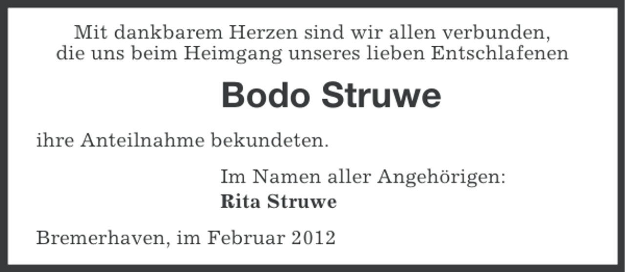 <p>Mit dankbarem Herzen sind wir allen verbunden,<br />die uns beim Heimgang unseres lieben Entschlafenen</p><p>Bodo Struwe<br />ihre Anteilnahme bekundeten.<br />Im Namen aller Angehörigen:<br />Rita Struwe<br />Bremerhaven, im Februar 2012</p>