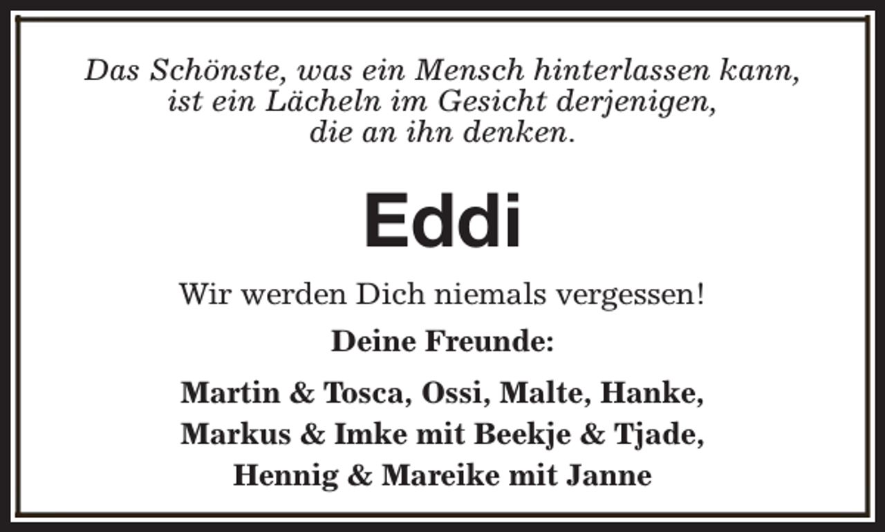 <p>Das Schönste, was ein Mensch hinterlassen kann,<br />ist ein Lächeln im Gesicht derjenigen,<br />die an ihn denken.</p><p>Eddi<br />Wir werden Dich niemals vergessen!<br />Deine Freunde:<br />Martin &amp; Tosca, Ossi, Malte, Hanke,<br />Markus &amp; Imke mit Beekje &amp; Tjade,<br />Hennig &amp; Mareike mit Janne</p>