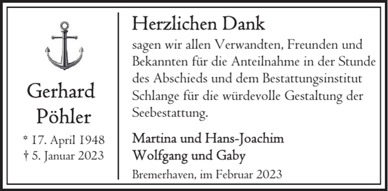<p>sagen wir allen Verwandten, Freunden und<br />Bekannten für die Anteilnahme in der Stunde<br />des Abschieds und dem Bestattungsinstitut<br />Schlange für die würdevolle Gestaltung der<br />Seebestattung.<br />* 17. April 1948<br />† 5. Januar 2023<br />Bremerhaven, im Februar 2023</p>
