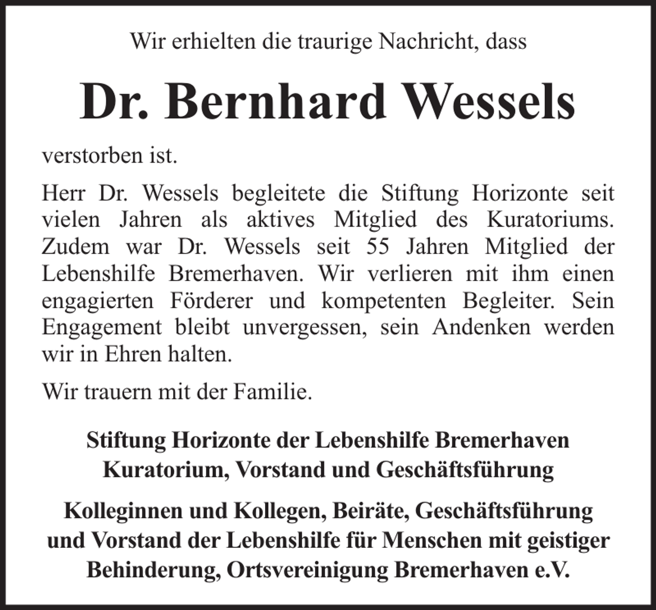 <p>Wir erhielten die traurige Nachricht, dass</p><p>Dr. Bernhard Wessels<br />verstorben ist.<br />Herr Dr. Wessels begleitete die Stiftung Horizonte seit<br />vielen Jahren als aktives Mitglied des Kuratoriums.<br />Zudem war Dr. Wessels seit 55 Jahren Mitglied der<br />Lebenshilfe Bremerhaven. Wir verlieren mit ihm einen<br />engagierten Förderer und kompetenten Begleiter. Sein<br />Engagement bleibt unvergessen, sein Andenken werden<br />wir in Ehren halten.<br />Wir trauern mit der Familie.<br />Stiftung Horizonte der Lebenshilfe Bremerhaven<br />Kuratorium, Vorstand und Geschäftsführung<br />Kolleginnen und Kollegen, Beiräte, Geschäftsführung<br />und Vorstand der Lebenshilfe für Menschen mit geistiger<br />Behinderung, Ortsvereinigung Bremerhaven e.V.</p>