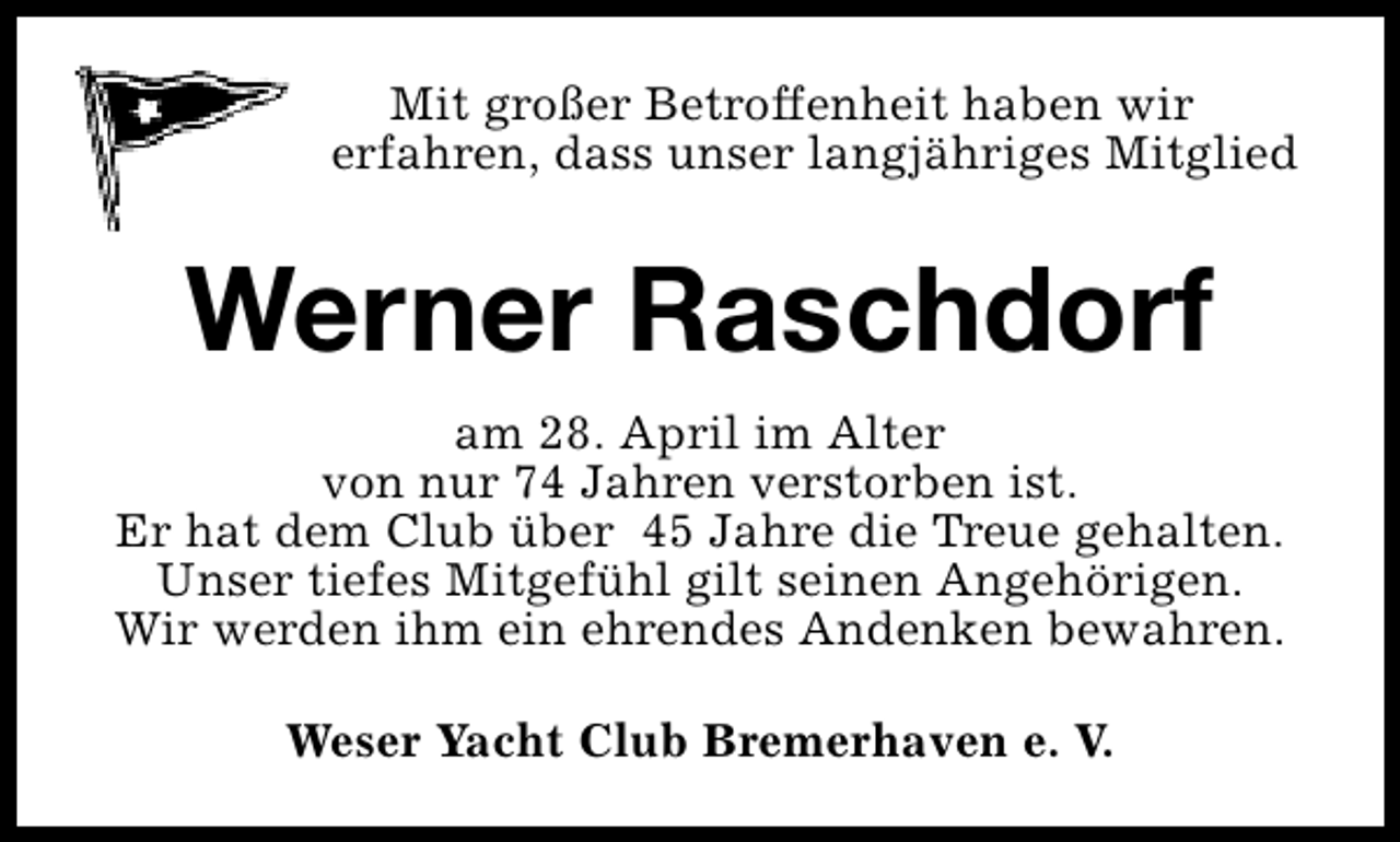 <p>Mit großer Betroffenheit haben wir<br />erfahren, dass unser langjähriges Mitglied</p><p>Werner Raschdorf<br />am 28. April im Alter<br />von nur 74 Jahren verstorben ist.<br />Er hat dem Club über 45 Jahre die Treue gehalten.<br />Unser tiefes Mitgefühl gilt seinen Angehörigen.<br />Wir werden ihm ein ehrendes Andenken bewahren.<br />Weser Yacht Club Bremerhaven e. V.</p>