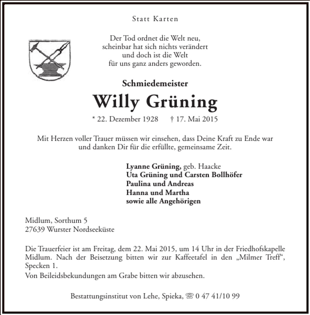<p>Statt Kar ten<br />Der Tod ordnet die Welt neu,<br />scheinbar hat sich nichts verändert<br />und doch ist die Welt<br />für uns ganz anders geworden.</p><p>Schmiedemeister</p><p>Willy Grüning</p><p>* 22. Dezember 1928</p><p>† 17. Mai 2015</p><p>Mit Herzen voller Trauer müssen wir einsehen, dass Deine Kraft zu Ende war<br />und danken Dir für die erfüllte, gemeinsame Zeit.<br />Lyanne Grüning, geb. Haacke<br />Uta Grüning und Carsten Bollhöfer<br />Paulina und Andreas<br />Hanna und Martha<br />sowie alle Angehörigen<br />Midlum, Sorthum 5<br />27639 Wurster Nordseeküste<br />Die Trauerfeier ist am Freitag, dem 22. Mai 2015, um 14 Uhr in der Friedhofskapelle<br />Midlum. Nach der Beisetzung bitten wir zur Kaffeetafel in den „Milmer Treff“,<br />Specken 1.<br />Von Beileidsbekundungen am Grabe bitten wir abzusehen.<br />Bestattungsinstitut von Lehe, Spieka, s 0 47 41/10 99</p>
