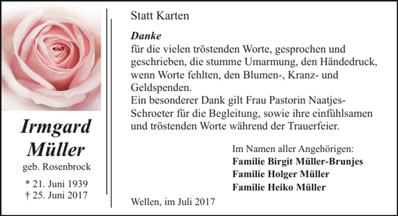 <p>Statt Karten</p><p>Irmgard<br />Müller</p><p>Danke<br />für die vielen tröstenden Worte, gesprochen und<br />geschrieben, die stumme Umarmung, den Händedruck,<br />wenn Worte fehlten, den Blumen-, Kranz- und<br />Geldspenden.<br />Ein besonderer Dank gilt Frau Pastorin NaatjesSchroeter für die Begleitung, sowie ihre einfühlsamen<br />und tröstenden Worte während der Trauerfeier.<br />Im Namen aller Angehörigen:<br />Familie Birgit Müller-Brunjes<br />Familie Holger Müller<br />Familie Heiko Müller</p><p>geb. Rosenbrock<br />* 21. Juni 1939<br />† 25. Juni 2017</p><p>Wellen, im Juli 2017</p>