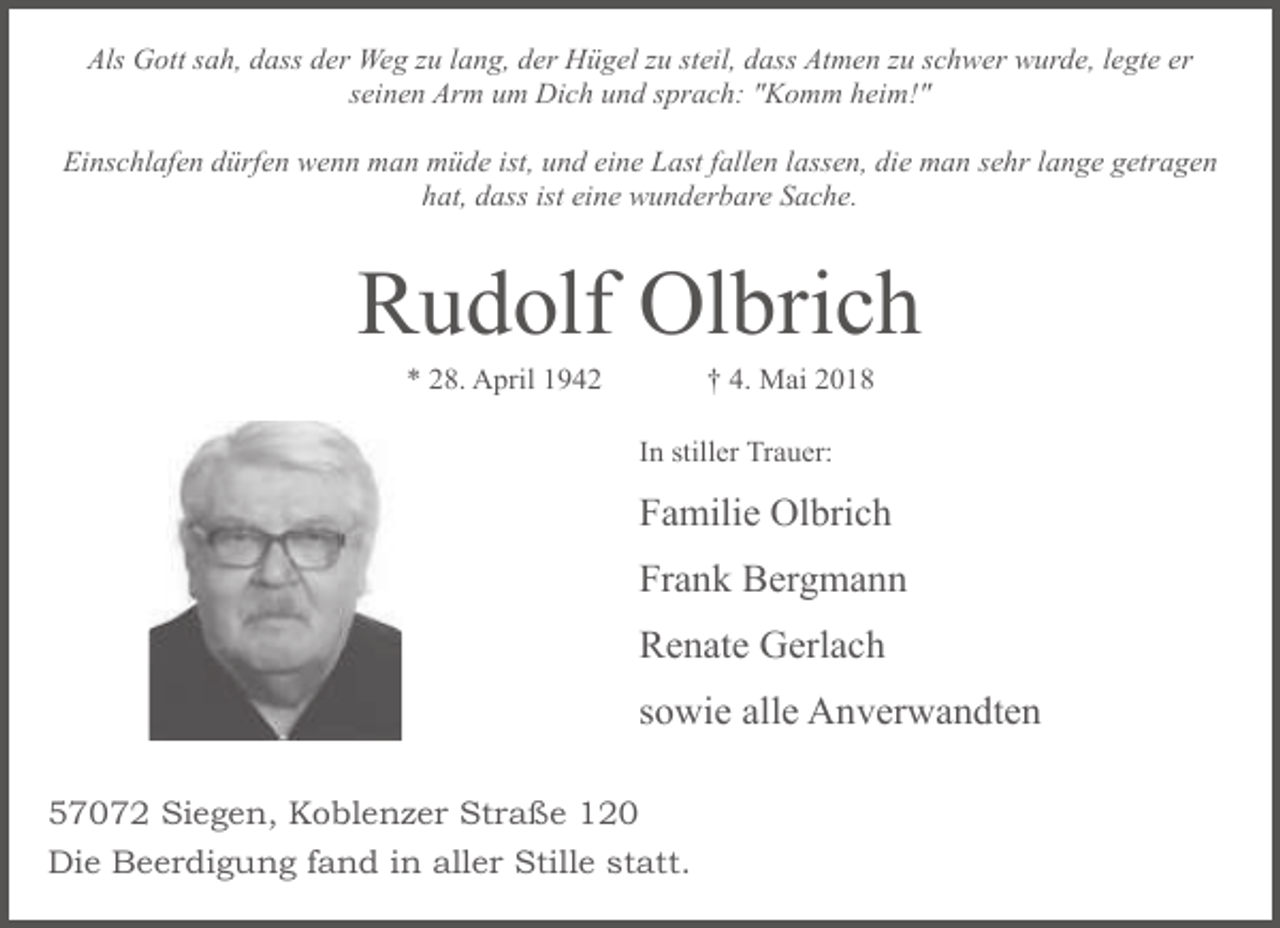 <p>Als Gott sah, dass der Weg zu lang, der Hügel zu steil, dass Atmen zu schwer wurde, legte er<br />seinen Arm um Dich und sprach: "Komm heim!"<br />Einschlafen dürfen wenn man müde ist, und eine Last fallen lassen, die man sehr lange getragen<br />hat, dass ist eine wunderbare Sache.</p><p>Rudolf Olbrich<br />* 28. April 1942</p><p>† 4. Mai 2018</p><p>In stiller Trauer:</p><p>Familie Olbrich<br />Frank Bergmann<br />Renate Gerlach<br />sowie alle Anverwandten<br />57072 Siegen, Koblenzer Straße 120<br />Die Beerdigung fand in aller Stille statt.</p>