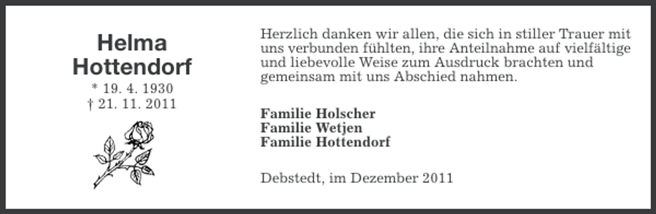<p>Helma<br />Hottendorf<br />* 19. 4. 1930<br />† 21. 11. 2011</p><p>Herzlich danken wir allen, die sich in stiller Trauer mit<br />uns verbunden fühlten, ihre Anteilnahme auf vielfältige<br />und liebevolle Weise zum Ausdruck brachten und<br />gemeinsam mit uns Abschied nahmen.<br />Familie Holscher<br />Familie Wetjen<br />Familie Hottendorf<br />Debstedt, im Dezember 2011</p>