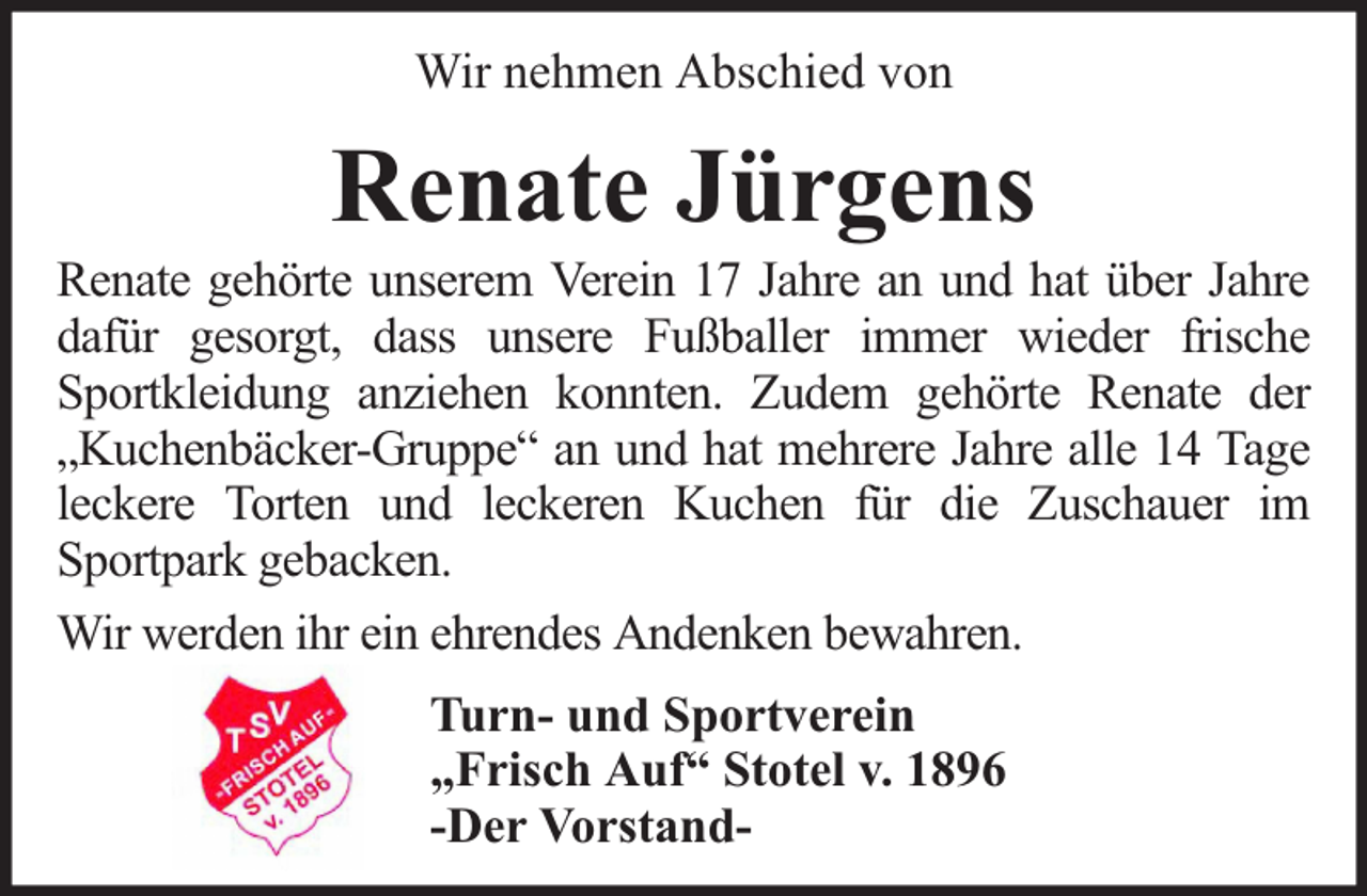 <p>Wir nehmen Abschied von</p><p>Renate Jürgens</p><p>Renate gehörte unserem Verein 17 Jahre an und hat über Jahre<br />dafür gesorgt, dass unsere Fußballer immer wieder frische<br />Sportkleidung anziehen konnten. Zudem gehörte Renate der<br />„Kuchenbäcker-Gruppe“ an und hat mehrere Jahre alle 14 Tage<br />leckere Torten und leckeren Kuchen für die Zuschauer im<br />Sportpark gebacken.<br />Wir werden ihr ein ehrendes Andenken bewahren.<br />Turn- und Sportverein<br />„Frisch Auf“ Stotel v. 1896<br />-Der Vorstand-</p>