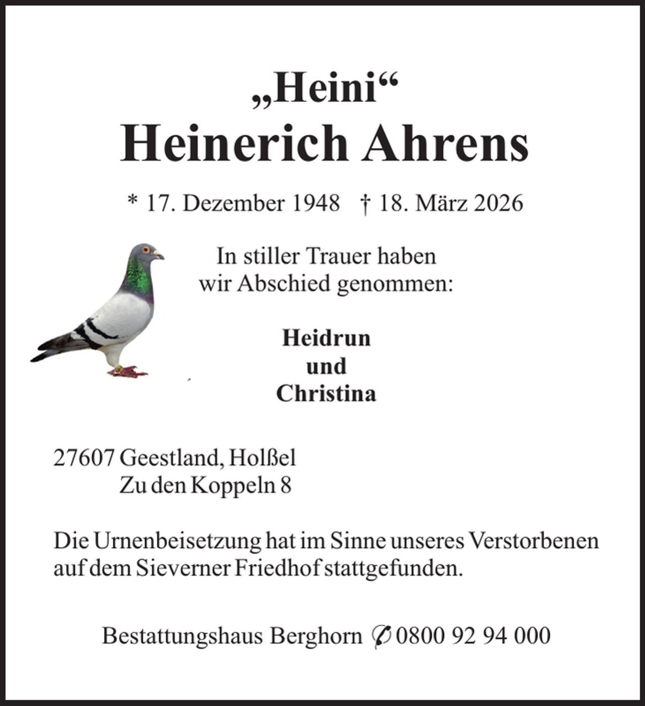 <p>„Heini“</p><p>Heinerich Ahrens<br />* 17. Dezember 1948 † 18. März 2026<br />In stiller Trauer haben<br />wir Abschied genommen:<br />Heidrun<br />und<br />Christina<br />27607 Geestland, Holßel<br />Zu den Koppeln 8<br />Die Urnenbeisetzung hat im Sinne unseres Verstorbenen<br />auf dem Sieverner Friedhof stattgefunden.<br />Bestattungshaus Berghorn * 0800 92 94 000</p>