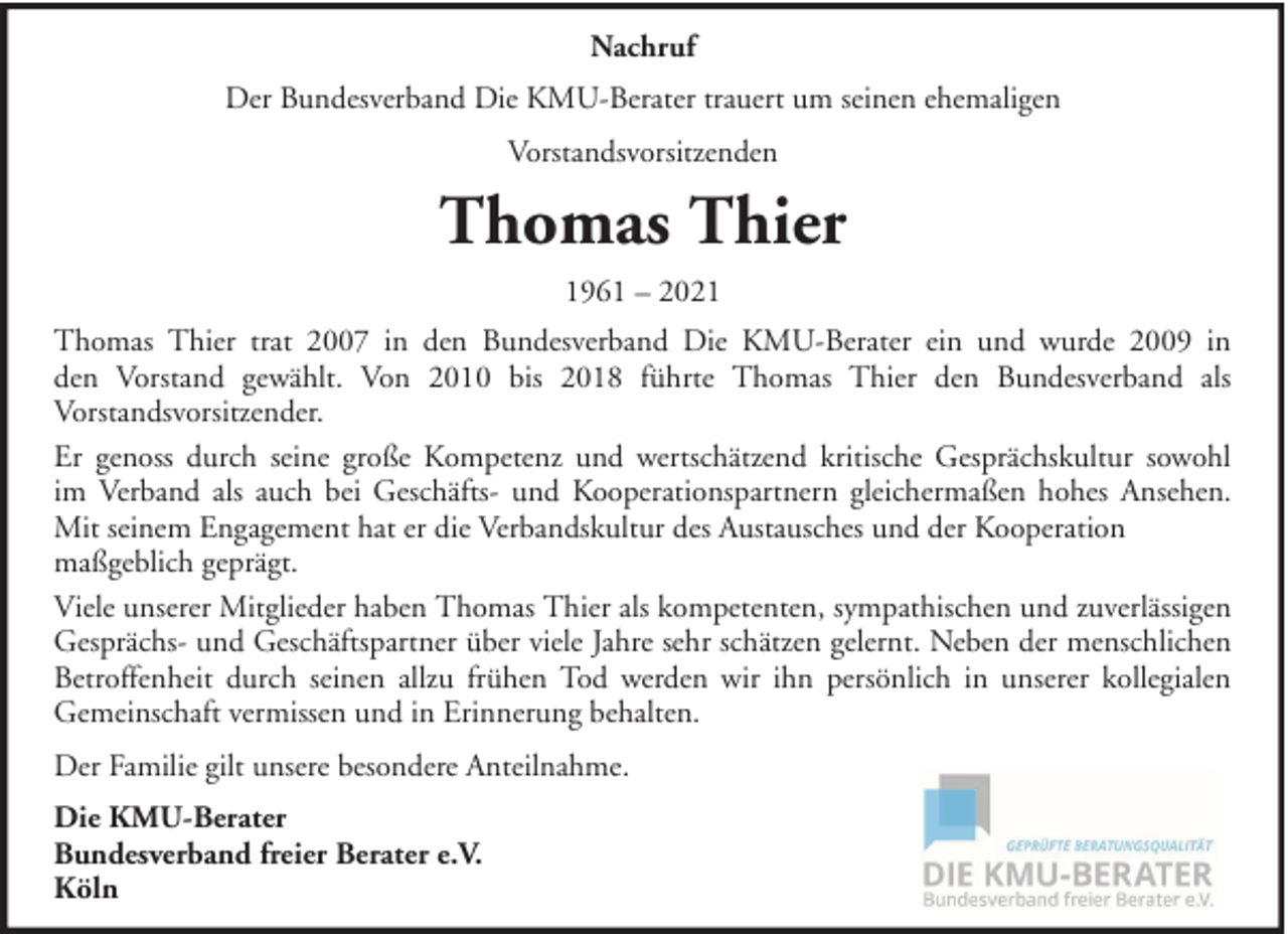 <p>Nachruf<br />Der Bundesverband Die KMU-Berater trauert um seinen ehemaligen<br />Vorstandsvorsitzenden</p><p>Thomas Thier<br />1961 – 2021<br />Thomas Thier trat 2007 in den Bundesverband Die KMU-Berater ein und wurde 2009 in<br />den Vorstand gewählt. Von 2010 bis 2018 führte Thomas Thier den Bundesverband als<br />Vorstandsvorsitzender.<br />Er genoss durch seine große Kompetenz und wertschätzend kritische Gesprächskultur sowohl<br />im Verband als auch bei Geschäfts- und Kooperationspartnern gleichermaßen hohes Ansehen.<br />Mit seinem Engagement hat er die Verbandskultur des Austausches und der Kooperation<br />maßgeblich geprägt.<br />Viele unserer Mitglieder haben Thomas Thier als kompetenten, sympathischen und zuverlässigen<br />Gesprächs- und Geschäftspartner über viele Jahre sehr schätzen gelernt. Neben der menschlichen<br />Betroffenheit durch seinen allzu frühen Tod werden wir ihn persönlich in unserer kollegialen<br />Gemeinschaft vermissen und in Erinnerung behalten.<br />Der Familie gilt unsere besondere Anteilnahme.<br />Die KMU-Berater<br />Bundesverband freier Berater e.V.<br />Köln</p>