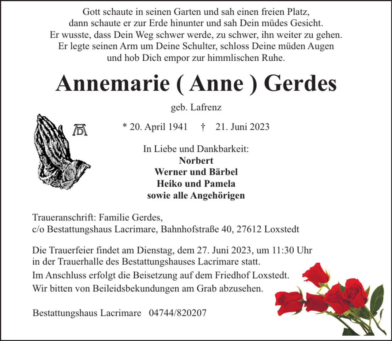 <p>Gott schaute in seinen Garten und sah einen freien Platz,<br />dann schaute er zur Erde hinunter und sah Dein müdes Gesicht.<br />Er wusste, dass Dein Weg schwer werde, zu schwer, ihn weiter zu gehen.<br />Er legte seinen Arm um Deine Schulter, schloss Deine müden Augen<br />und hob Dich empor zur himmlischen Ruhe.</p><p>Annemarie ( Anne ) Gerdes<br />geb. Lafrenz<br />* 20. April 1941</p><p>†</p><p>21. Juni 2023</p><p>In Liebe und Dankbarkeit:<br />Norbert<br />Werner und Bärbel<br />Heiko und Pamela<br />sowie alle Angehörigen<br />Traueranschrift: Familie Gerdes,<br />c/o Bestattungshaus Lacrimare, Bahnhofstraße 40, 27612 Loxstedt<br />Die Trauerfeier findet am Dienstag, dem 27. Juni 2023, um 11:30 Uhr<br />in der Trauerhalle des Bestattungshauses Lacrimare statt.<br />Im Anschluss erfolgt die Beisetzung auf dem Friedhof Loxstedt.<br />Wir bitten von Beileidsbekundungen am Grab abzusehen.<br />Bestattungshaus Lacrimare 04744/820207</p>