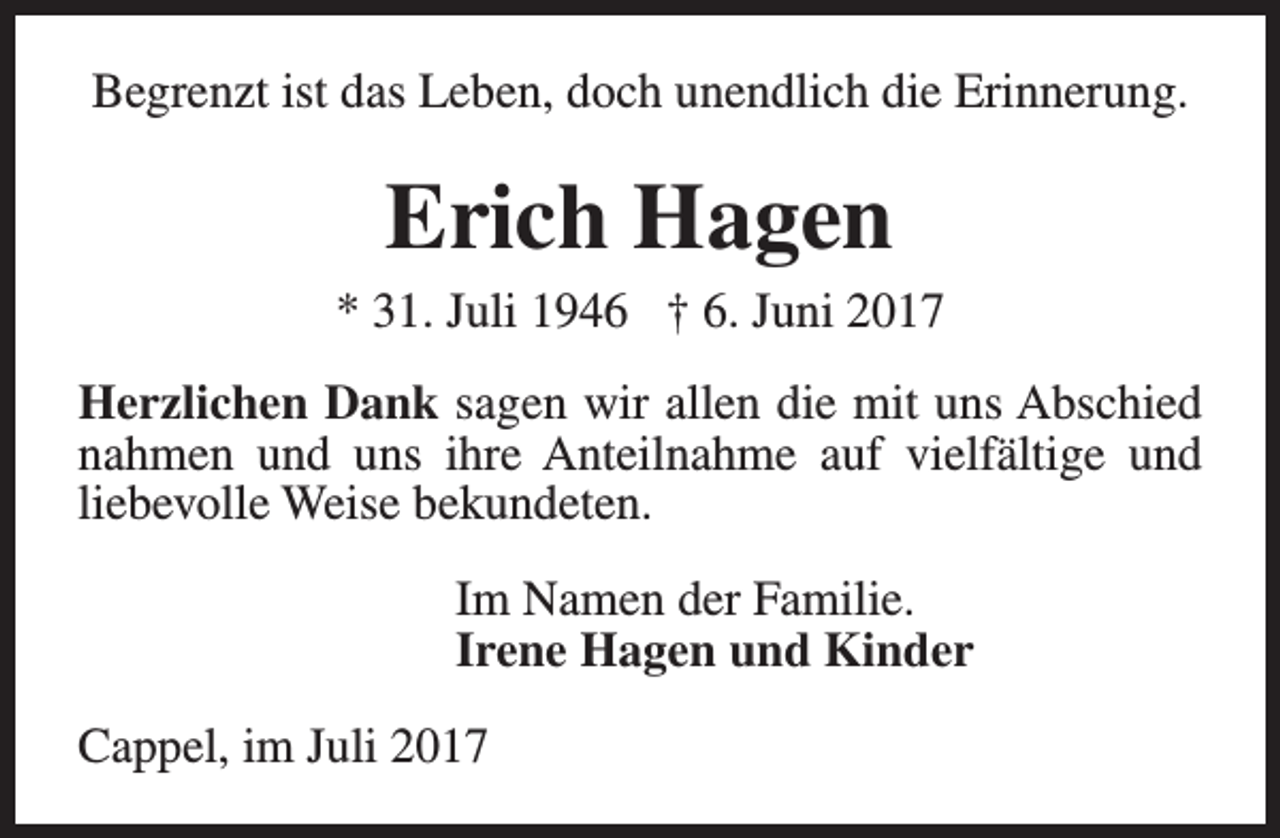 <p>Begrenzt ist das Leben, doch unendlich die Erinnerung.</p><p>Erich Hagen</p><p>* 31. Juli 1946 † 6. Juni 2017<br />Herzlichen Dank sagen wir allen die mit uns Abschied<br />nahmen und uns ihre Anteilnahme auf vielfältige und<br />liebevolle Weise bekundeten.<br />Im Namen der Familie.<br />Irene Hagen und Kinder<br />Cappel, im Juli 2017</p>