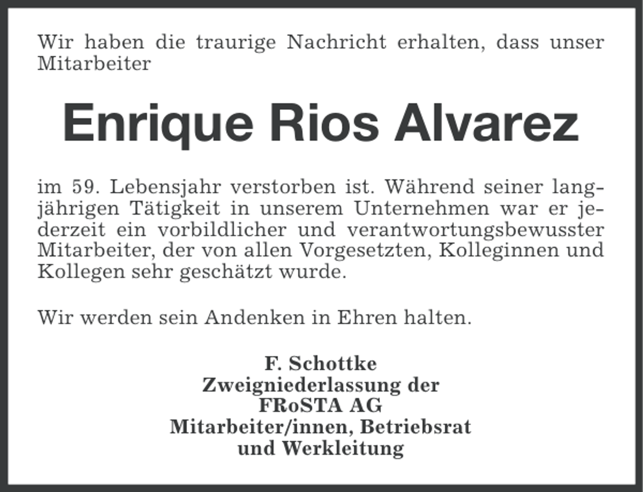 <p>Wir haben die traurige Nachricht erhalten, dass unser<br />Mitarbeiter</p><p>Enrique Rios Alvarez<br />im 59. Lebensjahr verstorben ist. Während seiner langjährigen Tätigkeit in unserem Unternehmen war er jederzeit ein vorbildlicher und verantwortungsbewusster<br />Mitarbeiter, der von allen Vorgesetzten, Kolleginnen und<br />Kollegen sehr geschätzt wurde.<br />Wir werden sein Andenken in Ehren halten.<br />F. Schottke<br />Zweigniederlassung der<br />FRoSTA AG<br />Mitarbeiter/innen, Betriebsrat<br />und Werkleitung</p>