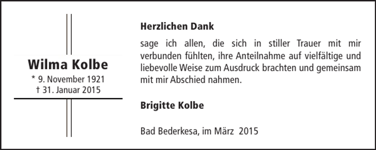 <p>Herzlichen Dank</p><p>Wilma Kolbe<br />* 9. November 1921<br />† 31. Januar 2015</p><p>sage ich allen, die sich in stiller Trauer mit mir<br />verbunden fühlten, ihre Anteilnahme auf vielfältige und<br />liebevolle Weise zum Ausdruck brachten und gemeinsam<br />mit mir Abschied nahmen.<br />Brigitte Kolbe<br />Bad Bederkesa, im März 2015</p>