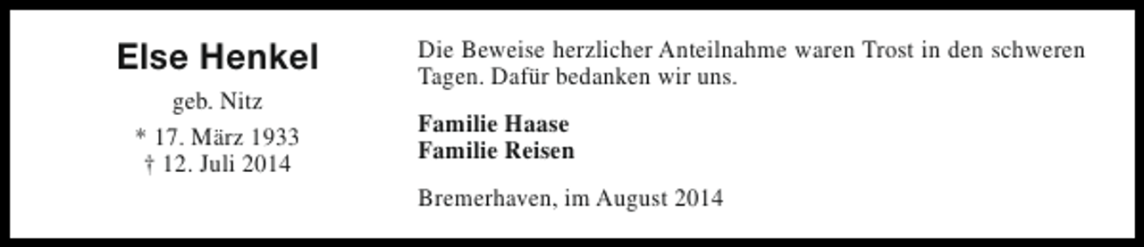 <p>Else Henkel<br />geb. Nitz<br />* 17. März 1933<br />† 12. Juli 2014</p><p>Die Beweise herzlicher Anteilnahme waren Trost in den schweren<br />Tagen. Dafür bedanken wir uns.<br />Familie Haase<br />Familie Reisen<br />Bremerhaven, im August 2014</p>