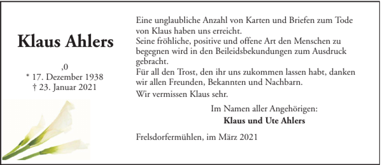 <p>Klaus Ahlers<br />,0<br />* 17. Dezember 1938<br />† 23. Januar 2021</p><p>Eine unglaubliche Anzahl von Karten und Briefen zum Tode<br />von Klaus haben uns erreicht.<br />Seine fröhliche, positive und offene Art den Menschen zu<br />begegnen wird in den Beileidsbekundungen zum Ausdruck<br />gebracht.<br />Für all den Trost, den ihr uns zukommen lassen habt, danken<br />wir allen Freunden, Bekannten und Nachbarn.<br />Wir vermissen Klaus sehr.<br />Im Namen aller Angehörigen:<br />Klaus und Ute Ahlers<br />Frelsdorfermühlen, im März 2021</p>