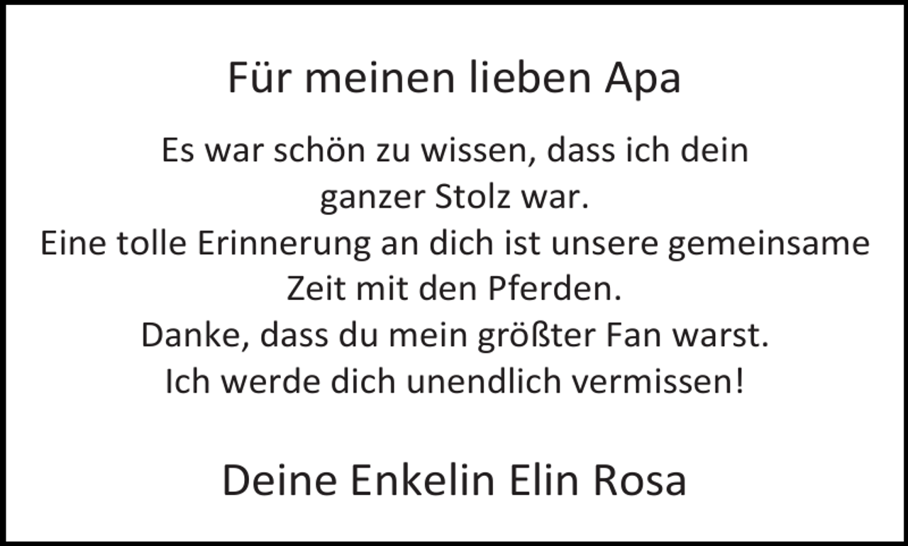 <p>Für meinen lieben Apa<br />Es war schön zu wissen, dass ich dein<br />ganzer Stolz war.<br />Eine tolle Erinnerung an dich ist unsere gemeinsame<br />Zeit mit den Pferden.<br />Danke, dass du mein größter Fan warst.<br />Ich werde dich unendlich vermissen!</p>
<p>Deine Enkelin Elin Rosa</p>