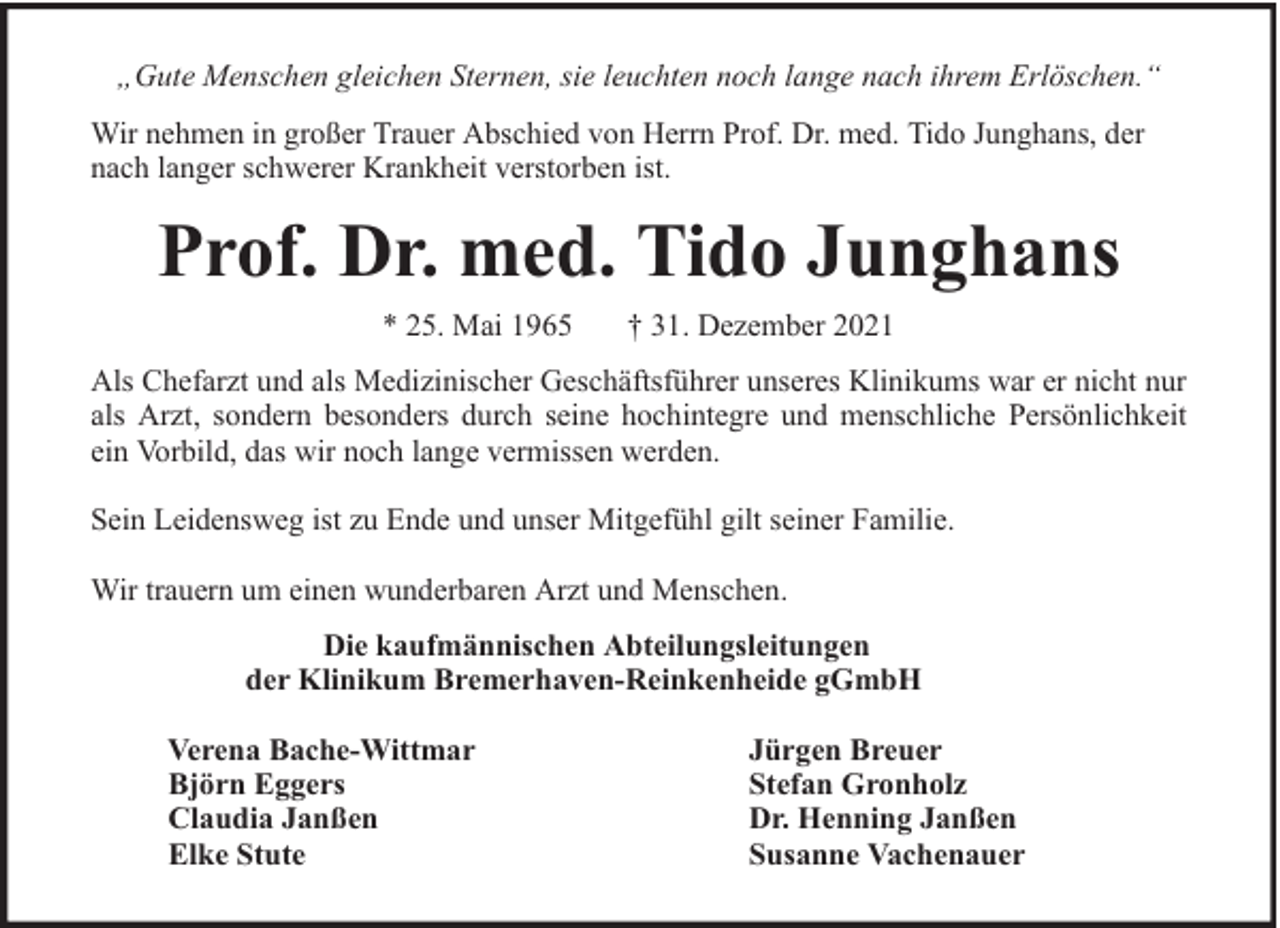 <p>„Gute Menschen gleichen Sternen, sie leuchten noch lange nach ihrem Erlöschen.“<br />Wir nehmen in großer Trauer Abschied von Herrn Prof. Dr. med. Tido Junghans, der<br />nach langer schwerer Krankheit verstorben ist.</p><p>Prof. Dr. med. Tido Junghans<br />* 25. Mai 1965</p><p>† 31. Dezember 2021</p><p>Als Chefarzt und als Medizinischer Geschäftsführer unseres Klinikums war er nicht nur<br />als Arzt, sondern besonders durch seine hochintegre und menschliche Persönlichkeit<br />ein Vorbild, das wir noch lange vermissen werden.<br />Sein Leidensweg ist zu Ende und unser Mitgefühl gilt seiner Familie.<br />Wir trauern um einen wunderbaren Arzt und Menschen.<br />Die kaufmännischen Abteilungsleitungen<br />der Klinikum Bremerhaven-Reinkenheide gGmbH<br />Verena Bache-Wittmar<br />Björn Eggers<br />Claudia Janßen<br />Elke Stute</p><p>Jürgen Breuer<br />Stefan Gronholz<br />Dr. Henning Janßen<br />Susanne Vachenauer</p>