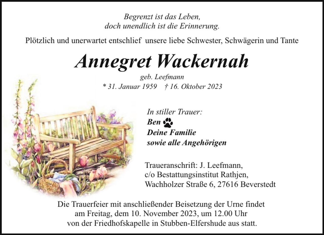 <p>Begrenzt ist das Leben,<br />doch unendlich ist die Erinnerung.<br />Plötzlich und unerwartet entschlief unsere liebe Schwester, Schwägerin und Tante</p><p>Annegret Wackernah<br />geb. Leefmann<br />* 31. Januar 1959 † 16. Oktober 2023</p><p>In stiller Trauer:<br />Ben<br />Deine Familie<br />sowie alle Angehörigen<br />Traueranschrift: J. Leefmann,<br />c/o Bestattungsinstitut Rathjen,<br />Wachholzer Straße 6, 27616 Beverstedt<br />Die Trauerfeier mit anschließender Beisetzung der Urne findet<br />am Freitag, dem 10. November 2023, um 12.00 Uhr<br />von der Friedhofskapelle in Stubben-Elfershude aus statt.</p>