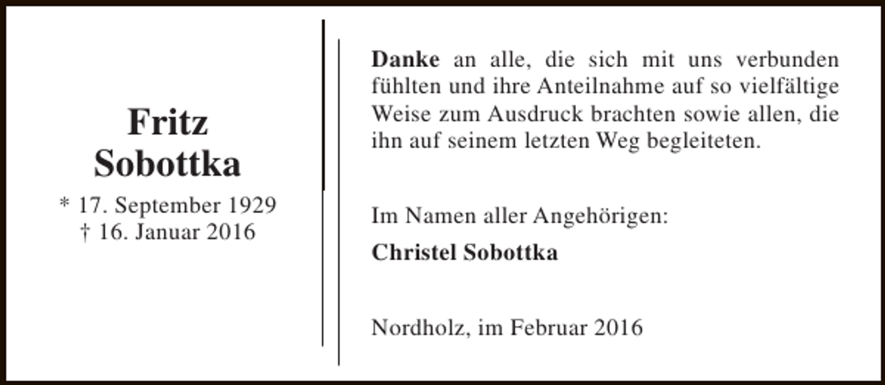 <p>Fritz<br />Sobottka<br />* 17. September 1929<br />† 16. Januar 2016</p><p>Danke an alle, die sich mit uns verbunden<br />fühlten und ihre Anteilnahme auf so vielfältige<br />Weise zum Ausdruck brachten sowie allen, die<br />ihn auf seinem letzten Weg begleiteten.<br />Im Namen aller Angehörigen:<br />Christel Sobottka<br />Nordholz, im Februar 2016</p>